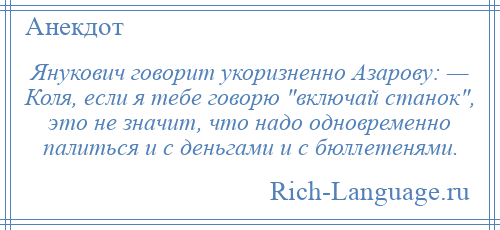 
    Янукович говорит укоризненно Азарову: — Коля, если я тебе говорю включай станок , это не значит, что надо одновременно палиться и с деньгами и с бюллетенями.
