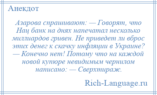 
    Азарова спрашивают: — Говорят, что Нац банк на днях напечатал несколько миллиардов гривен. Не приведет ли вброс этих денег к скачку инфляции в Украине? — Конечно нет! Потому что на каждой новой купюре невидимым чернилом написано: — Сверхтираж.