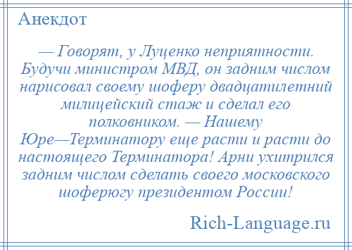 
    — Говорят, у Луценко неприятности. Будучи министром МВД, он задним числом нарисовал своему шоферу двадцатилетний милицейский стаж и сделал его полковником. — Нашему Юре—Терминатору еще расти и расти до настоящего Терминатора! Арни ухитрился задним числом сделать своего московского шоферюгу президентом России!