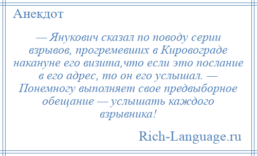 
    — Янукович сказал по поводу серии взрывов, прогремевших в Кировограде накануне его визита,что если это послание в его адрес, то он его услышал. — Понемногу выполняет свое предвыборное обещание — услышать каждого взрывника!