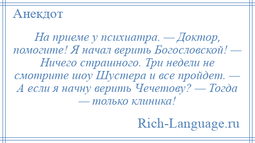 
    На приеме у психиатра. — Доктор, помогите! Я начал верить Богословской! — Ничего страшного. Три недели не смотрите шоу Шустера и все пройдет. — А если я начну верить Чечетову? — Тогда — только клиника!