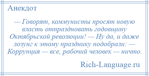 
    — Говорят, коммунисты просят новую власть отпраздновать годовщину Октябрьской революции! — Ну да, и даже лозунг к этому празднику подобрали: — Коррупция — все, рабочий человек — ничто.