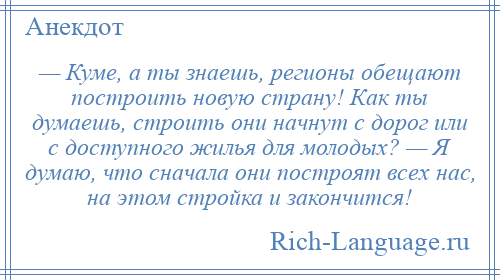 
    — Куме, а ты знаешь, регионы обещают построить новую страну! Как ты думаешь, строить они начнут с дорог или с доступного жилья для молодых? — Я думаю, что сначала они построят всех нас, на этом стройка и закончится!