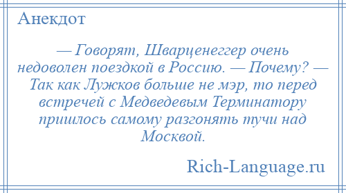 
    — Говорят, Шварценеггер очень недоволен поездкой в Россию. — Почему? — Так как Лужков больше не мэр, то перед встречей с Медведевым Терминатору пришлось самому разгонять тучи над Москвой.