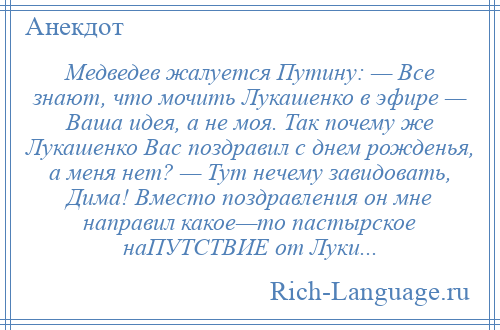 
    Медведев жалуется Путину: — Все знают, что мочить Лукашенко в эфире — Ваша идея, а не моя. Так почему же Лукашенко Вас поздравил с днем рожденья, а меня нет? — Тут нечему завидовать, Дима! Вместо поздравления он мне направил какое—то пастырское наПУТСТВИЕ от Луки...