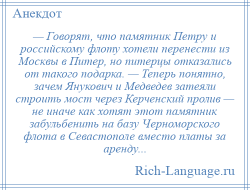 
    — Говорят, что памятник Петру и российскому флоту хотели перенести из Москвы в Питер, но питерцы отказались от такого подарка. — Теперь понятно, зачем Янукович и Медведев затеяли строить мост через Керченский пролив — не иначе как хотят этот памятник забульбенить на базу Черноморского флота в Севастополе вместо платы за аренду...