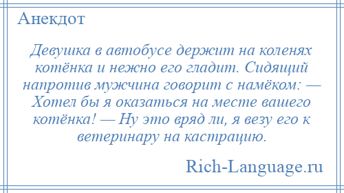 
    Девушка в автобусе держит на коленях котёнка и нежно его гладит. Сидящий напротив мужчина говорит с намёком: — Хотел бы я оказаться на месте вашего котёнка! — Ну это вряд ли, я везу его к ветеринару на кастрацию.