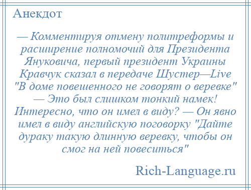 
    — Комментируя отмену политреформы и расширение полномочий для Президента Януковича, первый президент Украины Кравчук сказал в передаче Шустер—Live В доме повешенного не говорят о веревке — Это был слишком тонкий намек! Интересно, что он имел в виду? — Он явно имел в виду английскую поговорку Дайте дураку такую длинную веревку, чтобы он смог на ней повеситься 