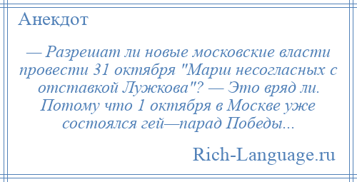 
    — Разрешат ли новые московские власти провести 31 октября Марш несогласных с отставкой Лужкова ? — Это вряд ли. Потому что 1 октября в Москве уже состоялся гей—парад Победы...