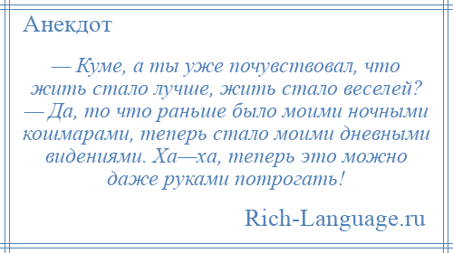 
    — Куме, а ты уже почувствовал, что жить стало лучше, жить стало веселей? — Да, то что раньше было моими ночными кошмарами, теперь стало моими дневными видениями. Ха—ха, теперь это можно даже руками потрогать!