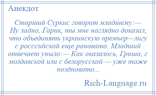 
    Старший Суркис говорит младшему:— Ну ладно, Гарик, ты мне наглядно доказал, что объединять украинскую премьер—лигу с росссийской еще рановато. Младший отвечает уныло:— Как оказалось, Гриша, с молдавской или с белорусской — уже тоже поздновато...