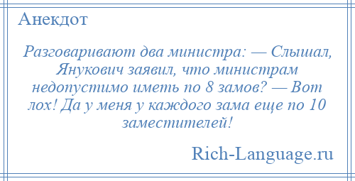
    Разговаривают два министра: — Слышал, Янукович заявил, что министрам недопустимо иметь по 8 замов? — Вот лох! Да у меня у каждого зама еще по 10 заместителей!