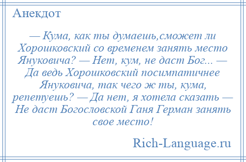 
    — Кума, как ты думаешь,сможет ли Хорошковский со временем занять место Януковича? — Нет, кум, не даст Бог... — Да ведь Хорошковский посимпатичнее Януковича, так чего ж ты, кума, репетуешь? — Да нет, я хотела сказать — Не даст Богословской Ганя Герман занять свое место!