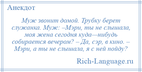 
    Муж звонит домой. Трубку берет служанка. Муж: –Мэри, ты не слышала, моя жена сегодня куда—нибудь собирается вечером? – Да, сэр, в кино. – Мэри, а ты не слышала, я с ней пойду?