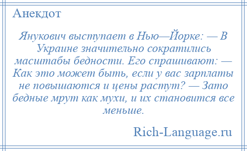 
    Янукович выступает в Нью—Йорке: — В Украине значительно сократились масштабы бедности. Его спрашивают: — Как это может быть, если у вас зарплаты не повышаются и цены растут? — Зато бедные мрут как мухи, и их становится все меньше.