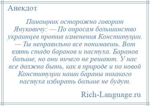 
    Помощник осторожно говорит Януковичу: — По опросам большинство украинцев против изменения Конституции. — Ты неправильно все понимаешь. Вот взять стадо баранов и пастуха. Баранов больше, но они ничего не решают. У нас все должно быть, как в природе и по новой Конституции наши бараны никакого пастуха избирать больше не будут.