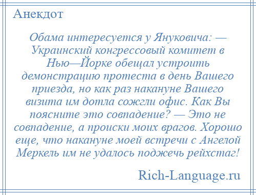 
    Обама интересуется у Януковича: — Украинский конгрессовый комитет в Нью—Йорке обещал устроить демонстрацию протеста в день Вашего приезда, но как раз накануне Вашего визита им дотла сожгли офис. Как Вы поясните это совпадение? — Это не совпадение, а происки моих врагов. Хорошо еще, что накануне моей встречи с Ангелой Меркель им не удалось поджечь рейхстаг!