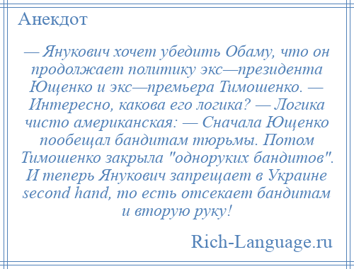 
    — Янукович хочет убедить Обаму, что он продолжает политику экс—президента Ющенко и экс—премьера Тимошенко. — Интересно, какова его логика? — Логика чисто американская: — Сначала Ющенко пообещал бандитам тюрьмы. Потом Тимошенко закрыла одноруких бандитов . И теперь Янукович запрещает в Украине second hand, то есть отсекает бандитам и вторую руку!