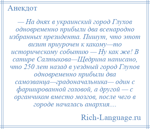 
    — На днях в украинский город Глухов одновременно прибыли два всенародно избранных президента. Пишут, что этот визит приурочен к какому—то историческому событию — Ну как же! В сатире Салтыкова—Щедрина написано, что 250 лет назад в уездный город Глупов одновременно прибыли два самозванца—градоначальника— один с фаршированной головой, а другой — с органчиком вместо мозгов, после чего в городе началась анархия....