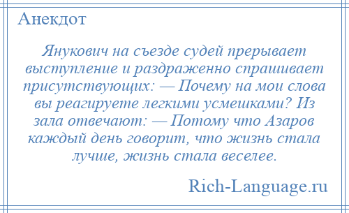 
    Янукович на съезде судей прерывает выступление и раздраженно спрашивает присутствующих: — Почему на мои слова вы реагируете легкими усмешками? Из зала отвечают: — Потому что Азаров каждый день говорит, что жизнь стала лучше, жизнь стала веселее.