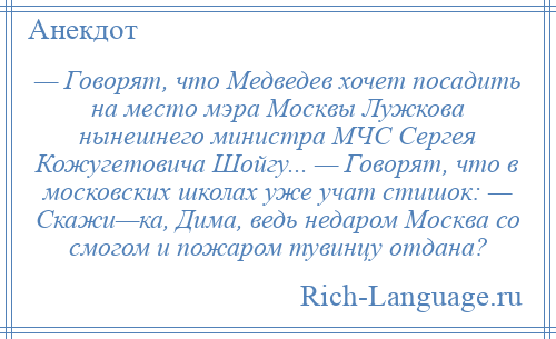 
    — Говорят, что Медведев хочет посадить на место мэра Москвы Лужкова нынешнего министра МЧС Сергея Кожугетовича Шойгу... — Говорят, что в московских школах уже учат стишок: — Скажи—ка, Дима, ведь недаром Москва со смогом и пожаром тувинцу отдана?