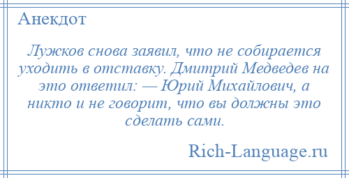 
    Лужков снова заявил, что не собирается уходить в отставку. Дмитрий Медведев на это ответил: — Юрий Михайлович, а никто и не говорит, что вы должны это сделать сами.