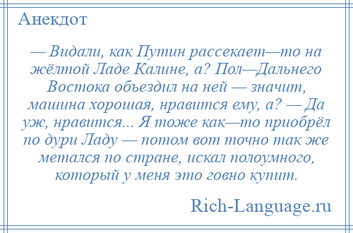 
    — Видали, как Путин рассекает—то на жёлтой Ладе Калине, а? Пол—Дальнего Востока объездил на ней — значит, машина хорошая, нравится ему, а? — Да уж, нравится... Я тоже как—то приобрёл по дури Ладу — потом вот точно так же метался по стране, искал полоумного, который у меня это говно купит.