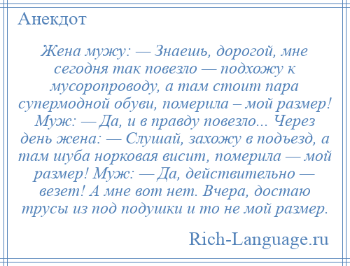 
    Жена мужу: — Знаешь, дорогой, мне сегодня так повезло — подхожу к мусоропроводу, а там стоит пара супермодной обуви, померила – мой размер! Муж: — Да, и в правду повезло... Через день жена: — Слушай, захожу в подъезд, а там шуба норковая висит, померила — мой размер! Муж: — Да, действительно — везет! А мне вот нет. Вчера, достаю трусы из под подушки и то не мой размер.