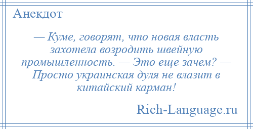 
    — Куме, говорят, что новая власть захотела возродить швейную промышленность. — Это еще зачем? — Просто украинская дуля не влазит в китайский карман!