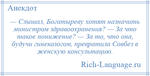 
    — Слышал, Богатыреву хотят назначить министром здравоохранения? — За что такое понижение? — За то, что она, будучи гинекологом, превратила Совбез в женскую консультацию.
