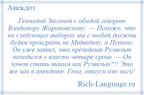 
    Геннадий Зюганов с обидой говорит Владимиру Жириновскому: — Похоже, что на следующих выборах мы с тобой должны будем проиграть не Медведеву, а Путину. Он уже заявил, что президент Рузвельт находился у власти четыре срока. — Он хочет стать таким как Рузвельт?!! Это же как в анекдоте. Гена, откуси ему ноги!