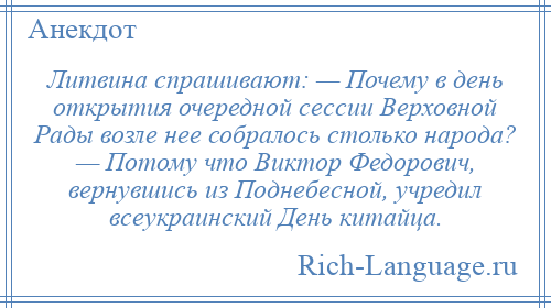 
    Литвина спрашивают: — Почему в день открытия очередной сессии Верховной Рады возле нее собралось столько народа? — Потому что Виктор Федорович, вернувшись из Поднебесной, учредил всеукраинский День китайца.