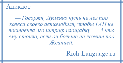 
    — Говорят, Луценко чуть не лег под колеса своего автомобиля, чтобы ГАИ не поставила его штраф площадку. — А что ему стоило, если он больше не лежит под Жванией.
