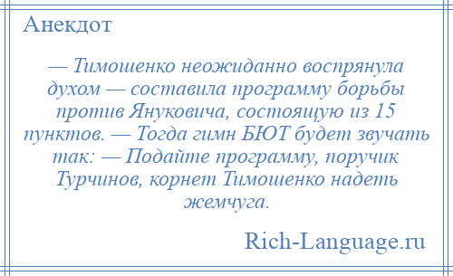 
    — Тимошенко неожиданно воспрянула духом — составила программу борьбы против Януковича, состоящую из 15 пунктов. — Тогда гимн БЮТ будет звучать так: — Подайте программу, поручик Турчинов, корнет Тимошенко надеть жемчуга.