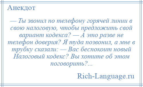
    — Ты звонил по телефону горячей линии в свою налоговую, чтобы предложить свой вариант кодекса? — А это разве не телефон доверия? Я туда позвонил, а мне в трубку сказали: — Вас беспокоит новый Налоговый кодекс? Вы хотите об этом поговорить?...