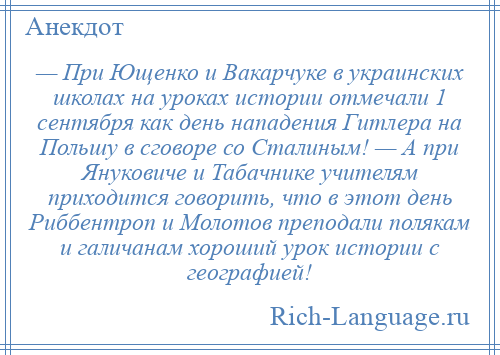 
    — При Ющенко и Вакарчуке в украинских школах на уроках истории отмечали 1 сентября как день нападения Гитлера на Польшу в сговоре со Сталиным! — А при Януковиче и Табачнике учителям приходится говорить, что в этот день Риббентроп и Молотов преподали полякам и галичанам хороший урок истории с географией!