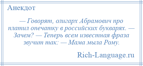
    — Говорят, олигарх Абрамович про платил опечатку в российских букварях. — Зачем? — Теперь всем известная фраза звучит так: — Мама мыла Рому.