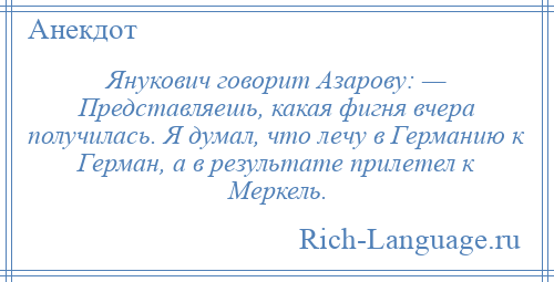 
    Янукович говорит Азарову: — Представляешь, какая фигня вчера получилась. Я думал, что лечу в Германию к Герман, а в результате прилетел к Меркель.