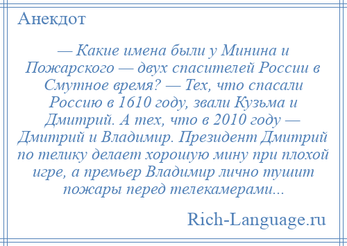 
    — Какие имена были у Минина и Пожарского — двух спасителей России в Смутное время? — Тех, что спасали Россию в 1610 году, звали Кузьма и Дмитрий. А тех, что в 2010 году — Дмитрий и Владимир. Президент Дмитрий по телику делает хорошую мину при плохой игре, а премьер Владимир лично тушит пожары перед телекамерами...