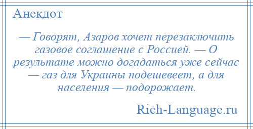 
    — Говорят, Азаров хочет перезаключить газовое соглашение с Россией. — О результате можно догадаться уже сейчас — газ для Украины подешевеет, а для населения — подорожает.