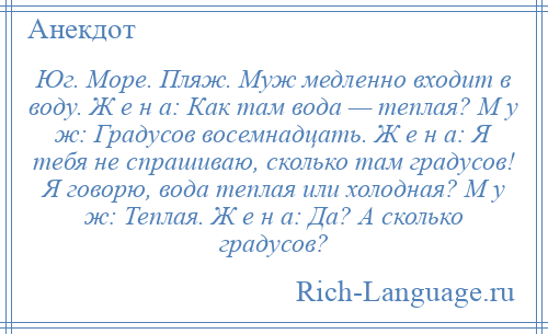 
    Юг. Море. Пляж. Муж медленно входит в воду. Ж е н а: Как там вода — теплая? М у ж: Градусов восемнадцать. Ж е н а: Я тебя не спрашиваю, сколько там градусов! Я говорю, вода теплая или холодная? М у ж: Теплая. Ж е н а: Да? А сколько градусов?