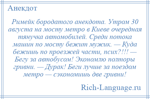 
    Римейк бородатого анекдота. Утром 30 августа на мосту метро в Киеве очередная тянучка автомобилей. Среди потока машин по мосту бежит мужик. — Куда бежишь по проезжей части, псих?!!! — Бегу за автобусом! Экономлю полторы гривни. — Дурак! Беги лучше за поездом метро — сэкономишь две гривни!