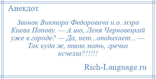 
    Звонок Виктора Федоровича и.о. мэра Киева Попову. — А шо, Леня Черновецкий уже в городе? — Да, нет...отдыхает... — Так куда ж, твою мать, гречка исчезла?!!!!!