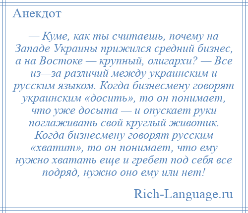 
    — Куме, как ты считаешь, почему на Западе Украины прижился средний бизнес, а на Востоке — крупный, олигархи? — Все из—за различий между украинским и русским языком. Когда бизнесмену говорят украинским «досить», то он понимает, что уже досыта — и опускает руки поглаживать свой круглый животик. Когда бизнесмену говорят русским «хватит», то он понимает, что ему нужно хватать еще и гребет под себя все подряд, нужно оно ему или нет!