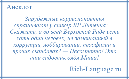 
    Зарубежные корреспонденты спрашивают у спикер ВР Литвина: — Скажите, а во всей Верховной Раде есть хоть один человек, не замешанный в коррупции, лоббировании, педофилии и прочих скандалах? — Несомненно! Это наш садовник дядя Миша!
