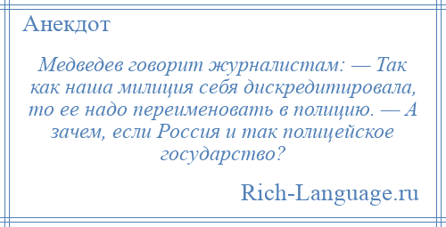
    Медведев говорит журналистам: — Так как наша милиция себя дискредитировала, то ее надо переименовать в полицию. — А зачем, если Россия и так полицейское государство?