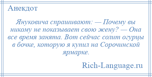 
    Януковича спрашивают: — Почему вы никому не показывает свою жену? — Она все время занята. Вот сейчас солит огурцы в бочке, которую я купил на Сорочинской ярмарке.