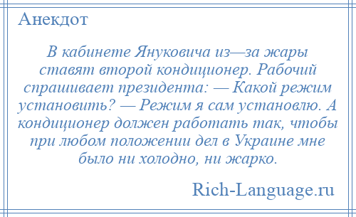 
    В кабинете Януковича из—за жары ставят второй кондиционер. Рабочий спрашивает президента: — Какой режим установить? — Режим я сам установлю. А кондиционер должен работать так, чтобы при любом положении дел в Украине мне было ни холодно, ни жарко.