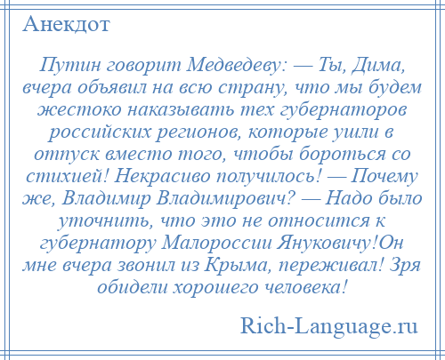 
    Путин говорит Медведеву: — Ты, Дима, вчера объявил на всю страну, что мы будем жестоко наказывать тех губернаторов российских регионов, которые ушли в отпуск вместо того, чтобы бороться со стихией! Некрасиво получилось! — Почему же, Владимир Владимирович? — Надо было уточнить, что это не относится к губернатору Малороссии Януковичу!Он мне вчера звонил из Крыма, переживал! Зря обидели хорошего человека!