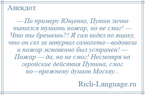 
    — По примеру Ющенко, Путин лично пытался тушить пожар, но не смог! — Что ты брешешь?! Я сам видел по ящику, что он сел за штурвал самолета—водовоза и пожар мгновенно был устранен! — Пожар — да, но не смог! Несмотря на геройские действия Путина, смог по—прежнему душит Москву...